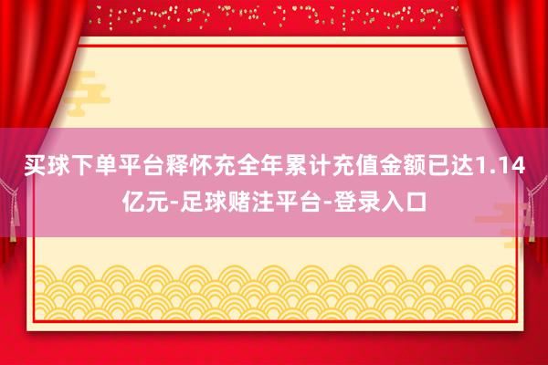 买球下单平台释怀充全年累计充值金额已达1.14亿元-足球赌注平台-登录入口