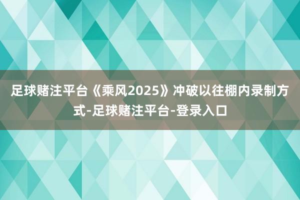 足球赌注平台《乘风2025》冲破以往棚内录制方式-足球赌注平台-登录入口