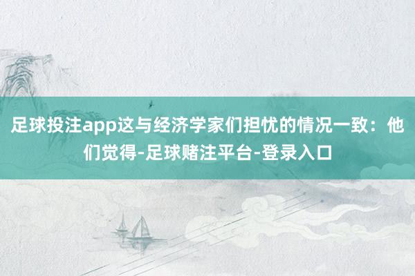 足球投注app这与经济学家们担忧的情况一致：他们觉得-足球赌注平台-登录入口