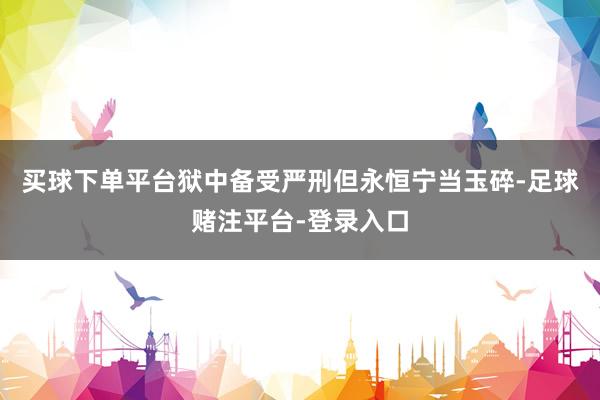 买球下单平台狱中备受严刑但永恒宁当玉碎-足球赌注平台-登录入口