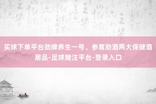 买球下单平台劲牌养生一号、参茸劲酒两大保健酒居品-足球赌注平台-登录入口