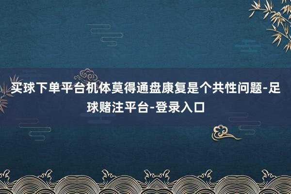 买球下单平台机体莫得通盘康复是个共性问题-足球赌注平台-登录入口
