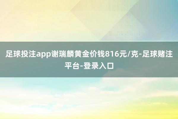 足球投注app谢瑞麟黄金价钱816元/克-足球赌注平台-登录入口