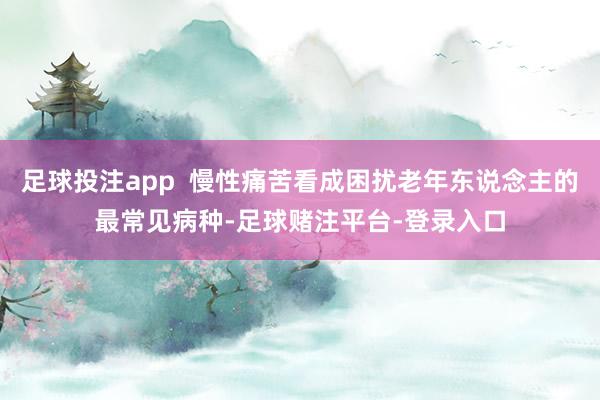 足球投注app  慢性痛苦看成困扰老年东说念主的最常见病种-足球赌注平台-登录入口