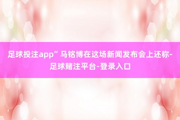 足球投注app”　　马铭博在这场新闻发布会上还称-足球赌注平台-登录入口