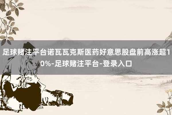 足球赌注平台诺瓦瓦克斯医药好意思股盘前高涨超10%-足球赌注平台-登录入口