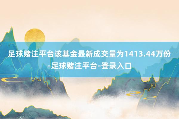 足球赌注平台该基金最新成交量为1413.44万份-足球赌注平台-登录入口