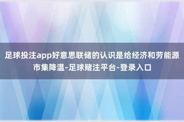 足球投注app好意思联储的认识是给经济和劳能源市集降温-足球赌注平台-登录入口
