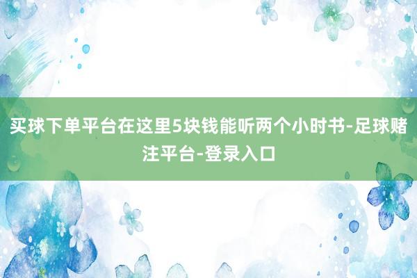 买球下单平台在这里5块钱能听两个小时书-足球赌注平台-登录入口