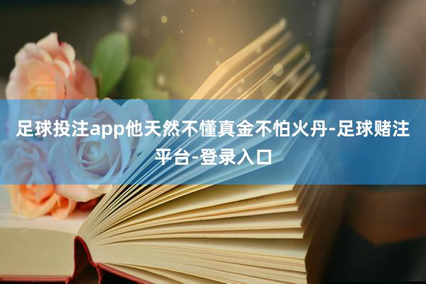 足球投注app他天然不懂真金不怕火丹-足球赌注平台-登录入口