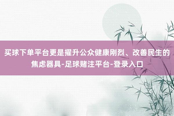 买球下单平台更是擢升公众健康刚烈、改善民生的焦虑器具-足球赌注平台-登录入口