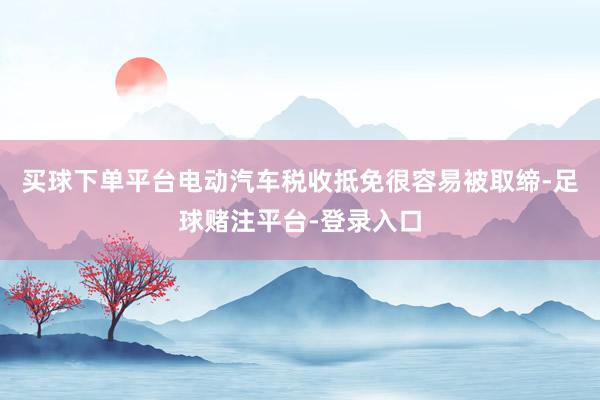 买球下单平台电动汽车税收抵免很容易被取缔-足球赌注平台-登录入口