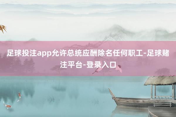 足球投注app允许总统应酬除名任何职工-足球赌注平台-登录入口
