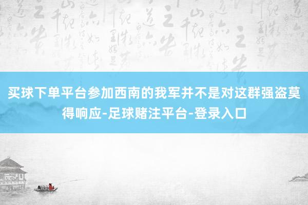 买球下单平台参加西南的我军并不是对这群强盗莫得响应-足球赌注平台-登录入口