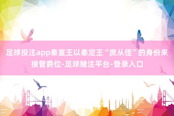足球投注app秦宣王以秦定王“庶从侄”的身份来接管爵位-足球赌注平台-登录入口