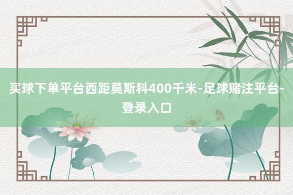 买球下单平台西距莫斯科400千米-足球赌注平台-登录入口