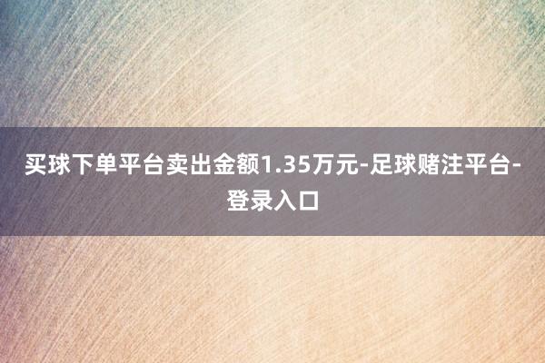 买球下单平台卖出金额1.35万元-足球赌注平台-登录入口