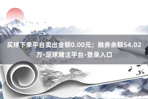 买球下单平台卖出金额0.00元；融券余额54.02万-足球赌注平台-登录入口