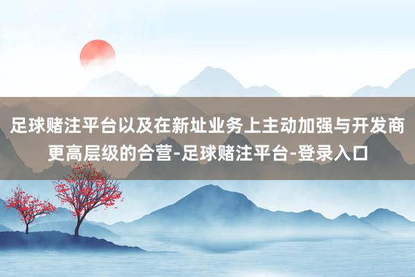 足球赌注平台以及在新址业务上主动加强与开发商更高层级的合营-足球赌注平台-登录入口