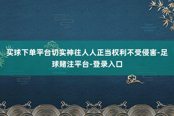买球下单平台切实神往人人正当权利不受侵害-足球赌注平台-登录入口
