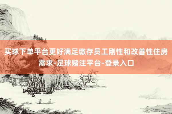 买球下单平台更好满足缴存员工刚性和改善性住房需求-足球赌注平台-登录入口
