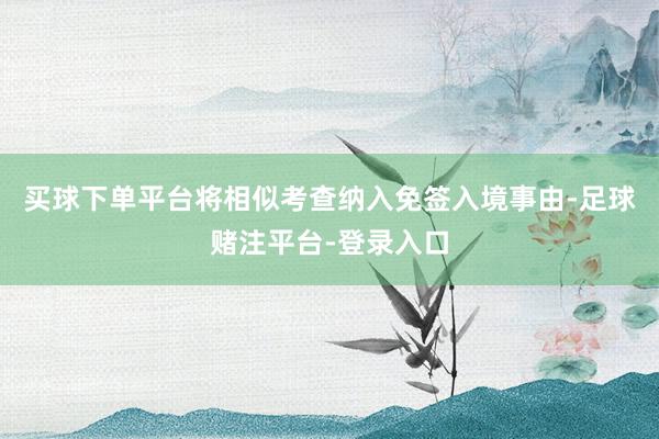买球下单平台将相似考查纳入免签入境事由-足球赌注平台-登录入口
