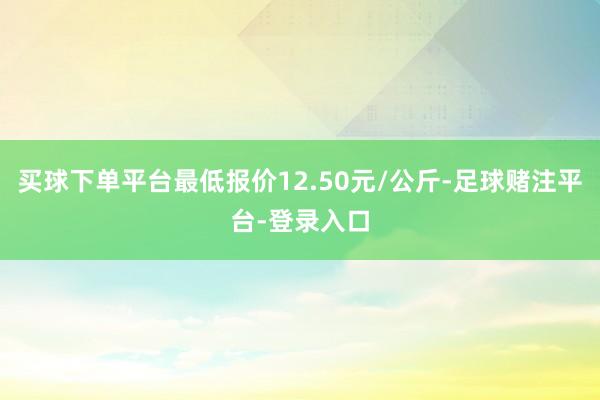 买球下单平台最低报价12.50元/公斤-足球赌注平台-登录入口
