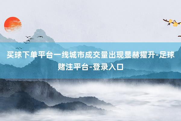 买球下单平台一线城市成交量出现显赫擢升-足球赌注平台-登录入口