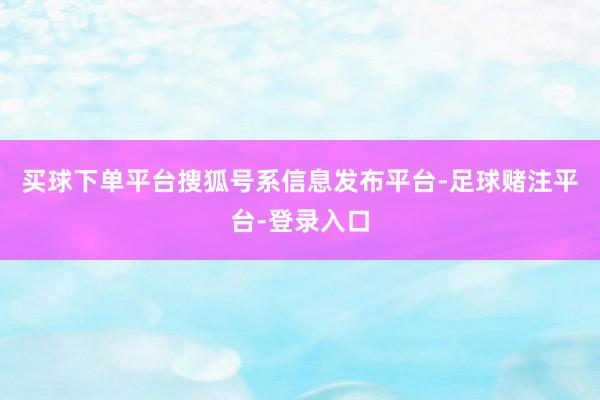 买球下单平台搜狐号系信息发布平台-足球赌注平台-登录入口