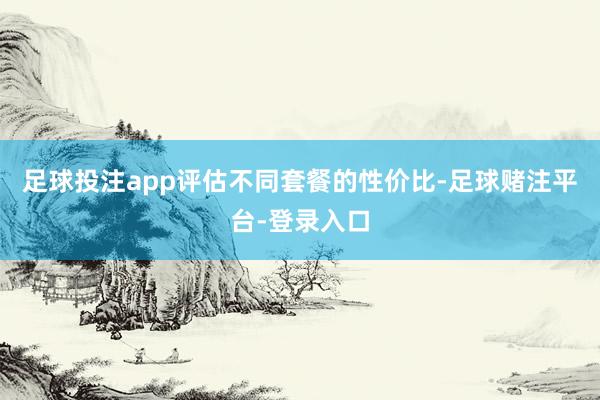 足球投注app评估不同套餐的性价比-足球赌注平台-登录入口