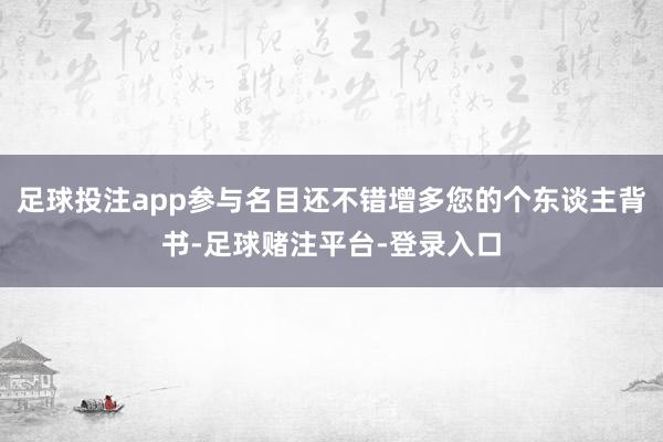 足球投注app参与名目还不错增多您的个东谈主背书-足球赌注平台-登录入口