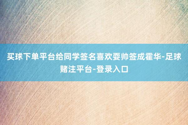 买球下单平台给同学签名喜欢耍帅签成霍华-足球赌注平台-登录入口