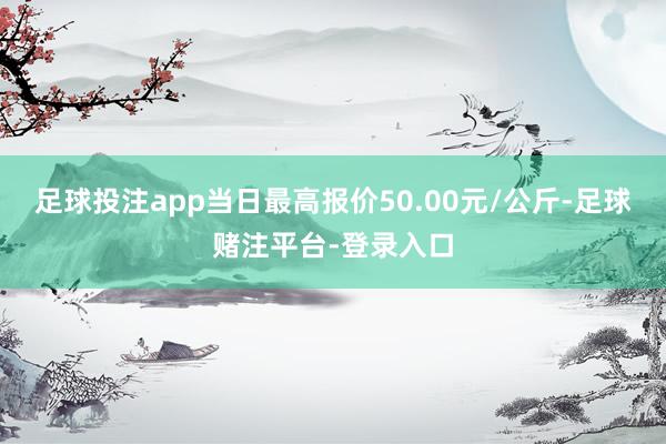 足球投注app当日最高报价50.00元/公斤-足球赌注平台-登录入口