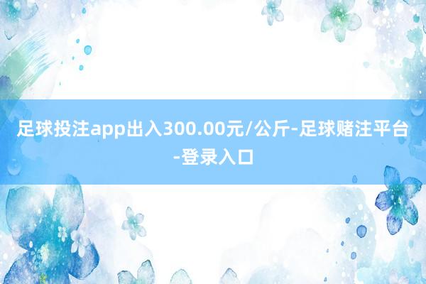 足球投注app出入300.00元/公斤-足球赌注平台-登录入口