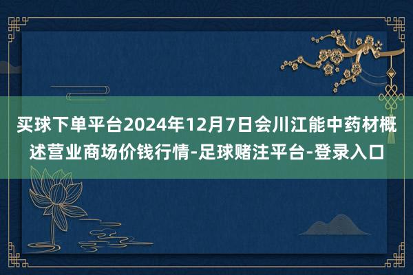 买球下单平台2024年12月7日会川江能中药材概述营业商场价钱行情-足球赌注平台-登录入口