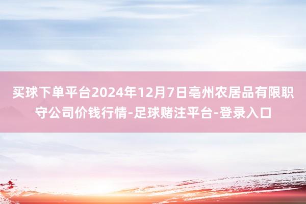 买球下单平台2024年12月7日亳州农居品有限职守公司价钱行情-足球赌注平台-登录入口