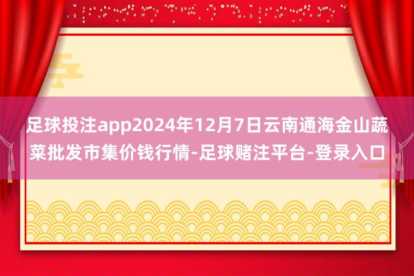 足球投注app2024年12月7日云南通海金山蔬菜批发市集价钱行情-足球赌注平台-登录入口