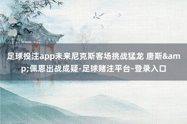 足球投注app未来尼克斯客场挑战猛龙 唐斯&佩恩出战成疑-足球赌注平台-登录入口