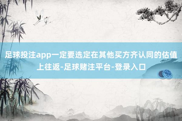 足球投注app一定要选定在其他买方齐认同的估值上往返-足球赌注平台-登录入口