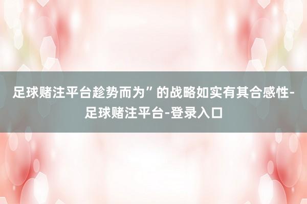 足球赌注平台趁势而为”的战略如实有其合感性-足球赌注平台-登录入口