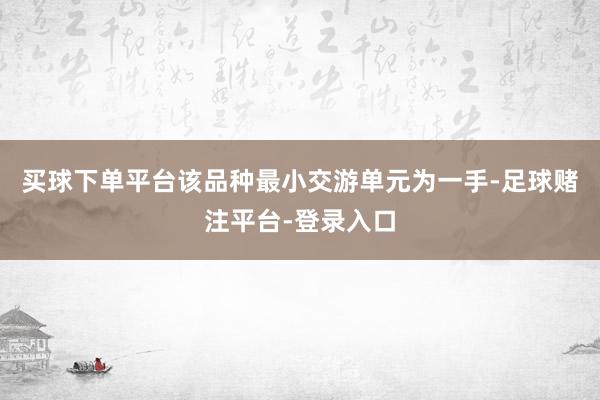 买球下单平台该品种最小交游单元为一手-足球赌注平台-登录入口