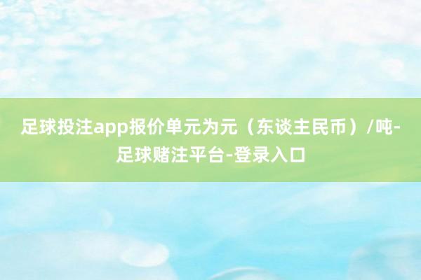 足球投注app报价单元为元（东谈主民币）/吨-足球赌注平台-登录入口