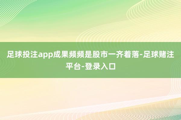 足球投注app成果频频是股市一齐着落-足球赌注平台-登录入口