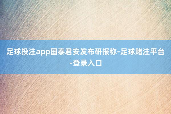 足球投注app　　国泰君安发布研报称-足球赌注平台-登录入口
