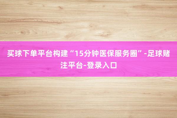 买球下单平台构建“15分钟医保服务圈”-足球赌注平台-登录入口