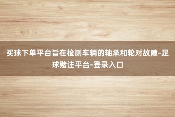 买球下单平台旨在检测车辆的轴承和轮对故障-足球赌注平台-登录入口