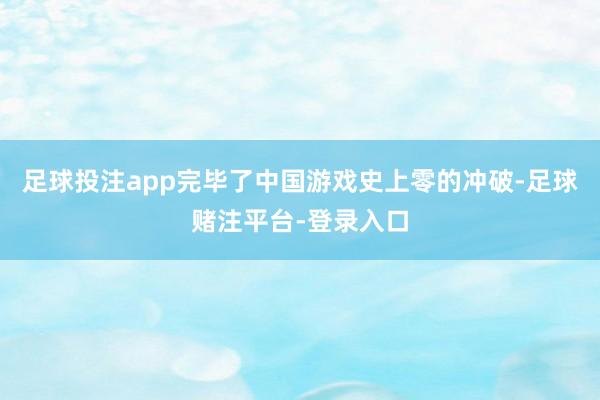 足球投注app完毕了中国游戏史上零的冲破-足球赌注平台-登录入口