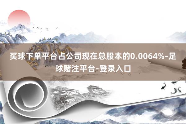 买球下单平台占公司现在总股本的0.0064%-足球赌注平台-登录入口