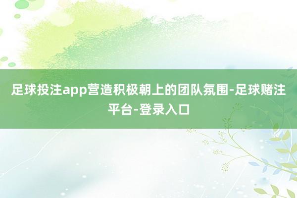 足球投注app营造积极朝上的团队氛围-足球赌注平台-登录入口