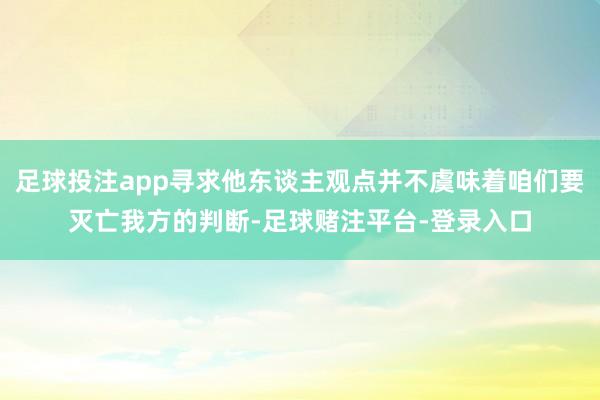 足球投注app寻求他东谈主观点并不虞味着咱们要灭亡我方的判断-足球赌注平台-登录入口